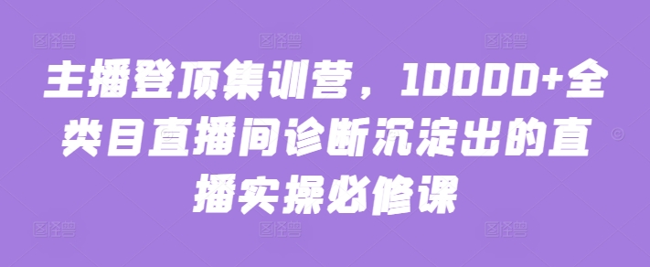 主播登顶集训营，10000+全类目直播间诊断沉淀出的直播实操必修课-黑盒吧网创
