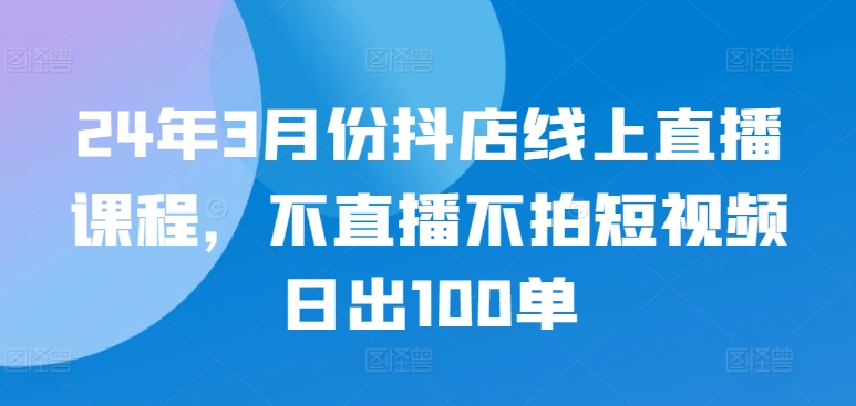 24年3月份抖店线上直播课程，不直播不拍短视频日出100单-黑盒吧网创
