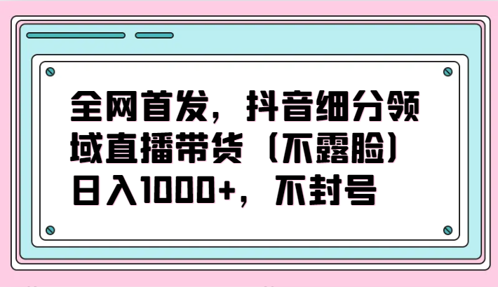 全网首发，抖音细分领域直播带货（不露脸）项目，日入1000+，不封号-黑盒吧网创