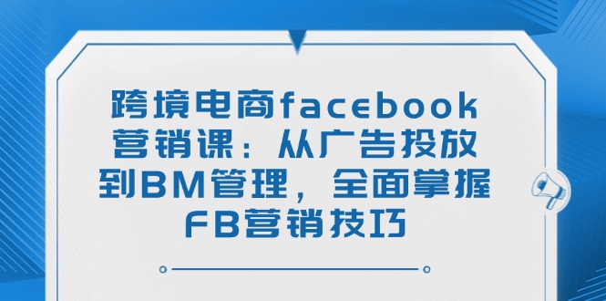 (14314期)跨境电商facebook营销课:从广告投放到BM管理,全面掌握FB营销技巧-黑盒吧网创