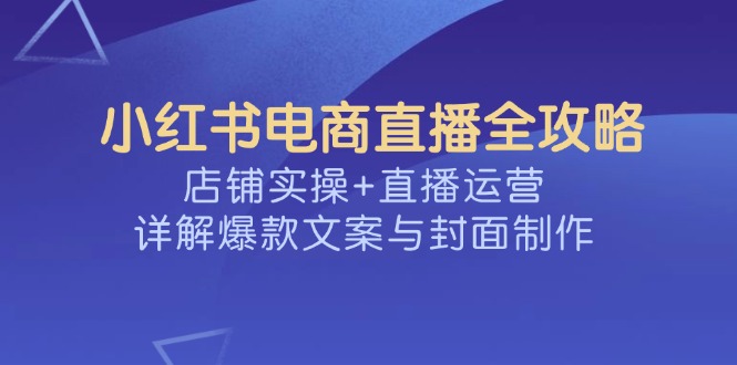 （14410期）小红书电商直播全攻略，店铺实操+直播运营，详解爆款文案与封面制作-黑盒吧网创