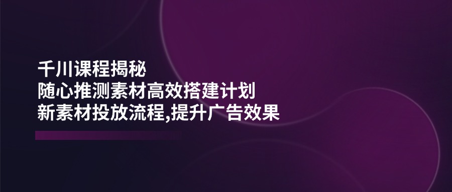 （14317期）千川课程揭秘：随心推测素材高效搭建计划,新素材投放流程,提升广告效果-黑盒吧网创